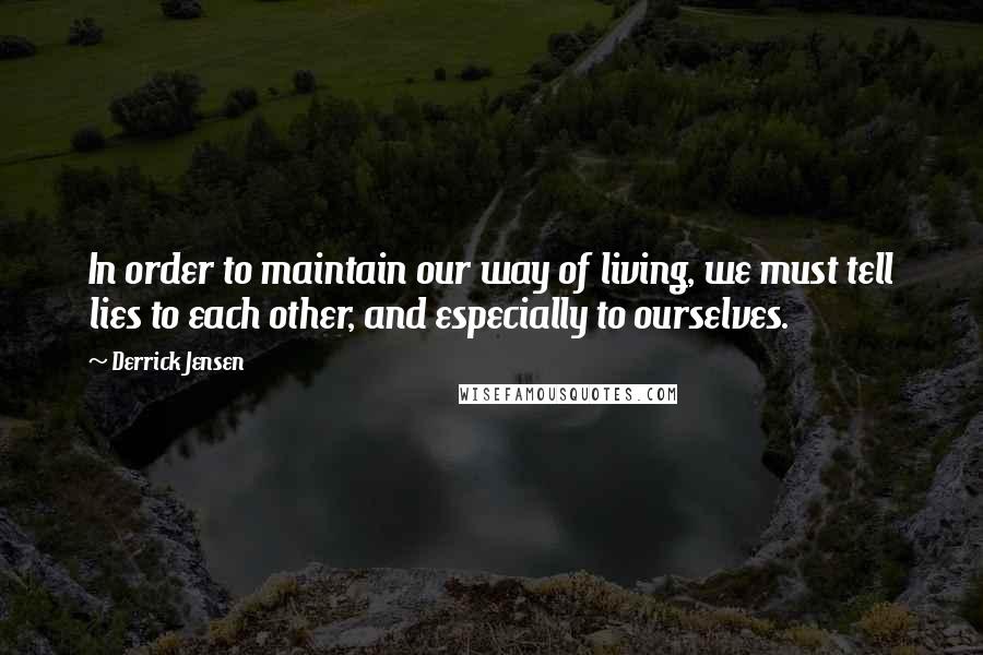 Derrick Jensen Quotes: In order to maintain our way of living, we must tell lies to each other, and especially to ourselves.
