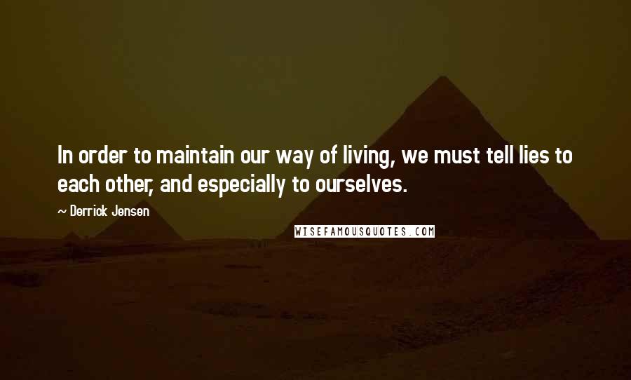 Derrick Jensen Quotes: In order to maintain our way of living, we must tell lies to each other, and especially to ourselves.