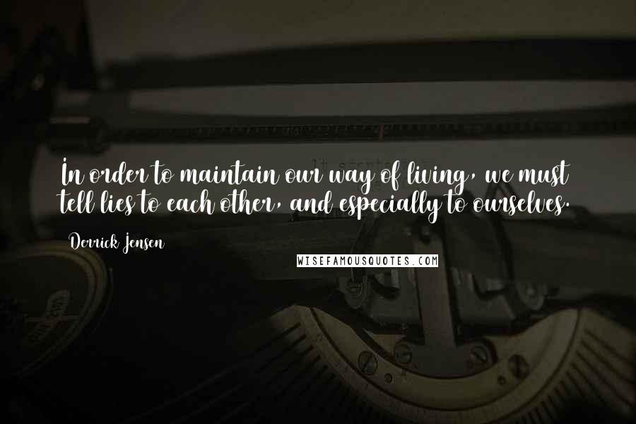 Derrick Jensen Quotes: In order to maintain our way of living, we must tell lies to each other, and especially to ourselves.