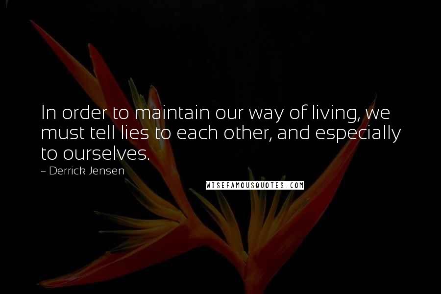 Derrick Jensen Quotes: In order to maintain our way of living, we must tell lies to each other, and especially to ourselves.