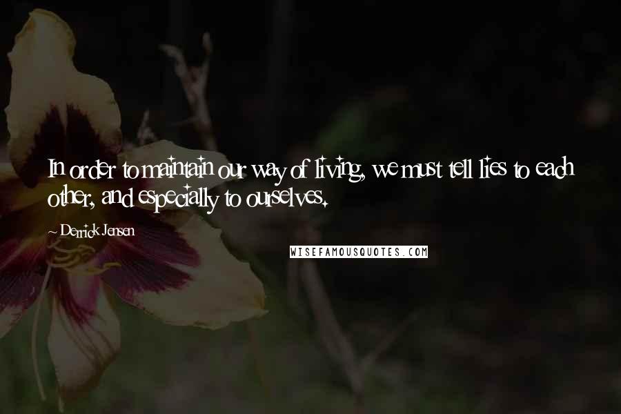 Derrick Jensen Quotes: In order to maintain our way of living, we must tell lies to each other, and especially to ourselves.