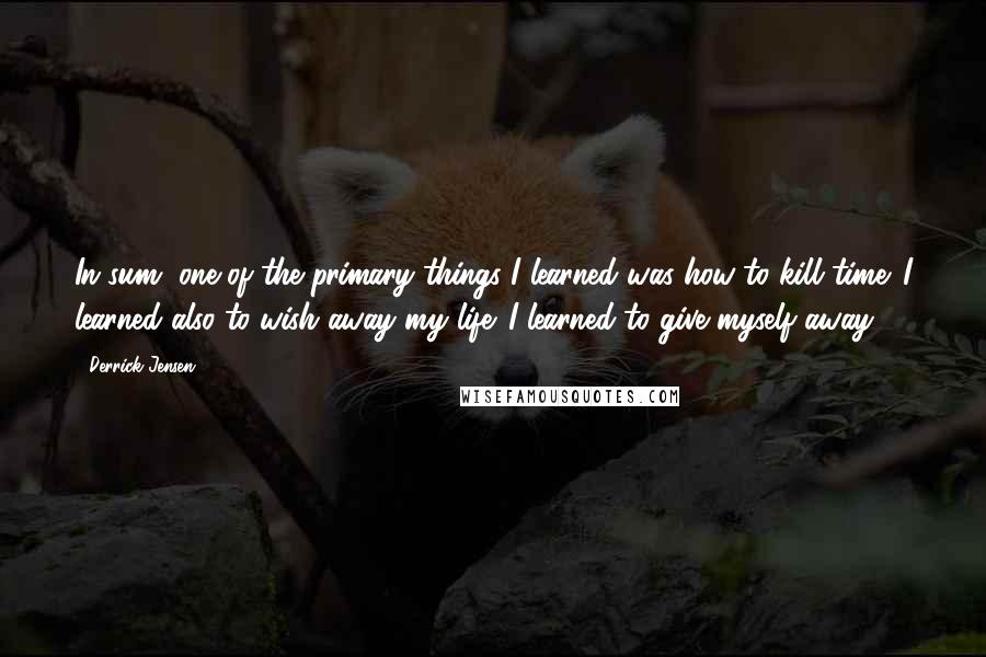Derrick Jensen Quotes: In sum, one of the primary things I learned was how to kill time. I learned also to wish away my life. I learned to give myself away.