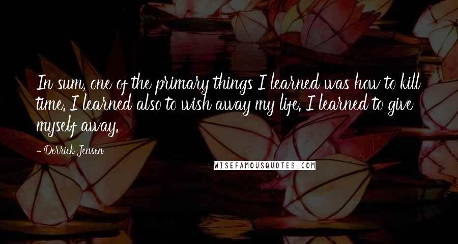 Derrick Jensen Quotes: In sum, one of the primary things I learned was how to kill time. I learned also to wish away my life. I learned to give myself away.