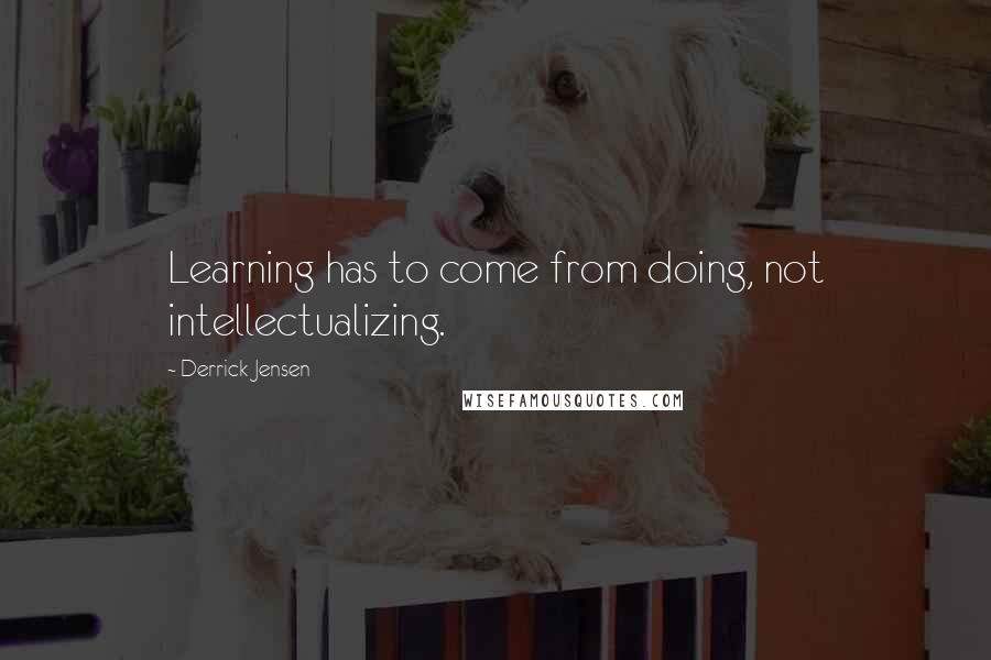 Derrick Jensen Quotes: Learning has to come from doing, not intellectualizing.