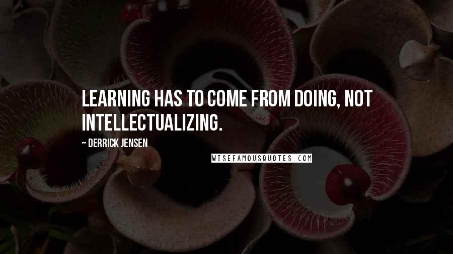 Derrick Jensen Quotes: Learning has to come from doing, not intellectualizing.