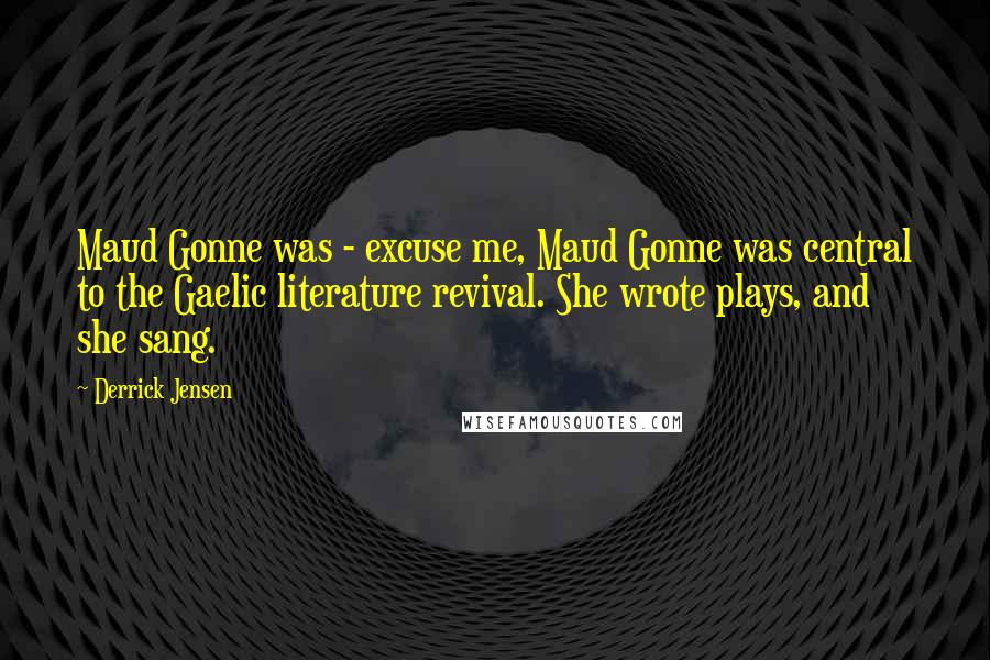 Derrick Jensen Quotes: Maud Gonne was - excuse me, Maud Gonne was central to the Gaelic literature revival. She wrote plays, and she sang.