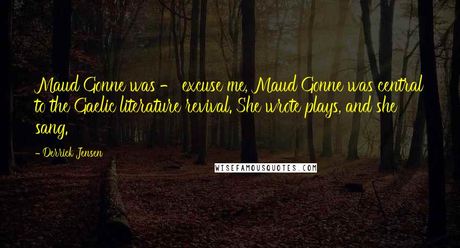 Derrick Jensen Quotes: Maud Gonne was - excuse me, Maud Gonne was central to the Gaelic literature revival. She wrote plays, and she sang.