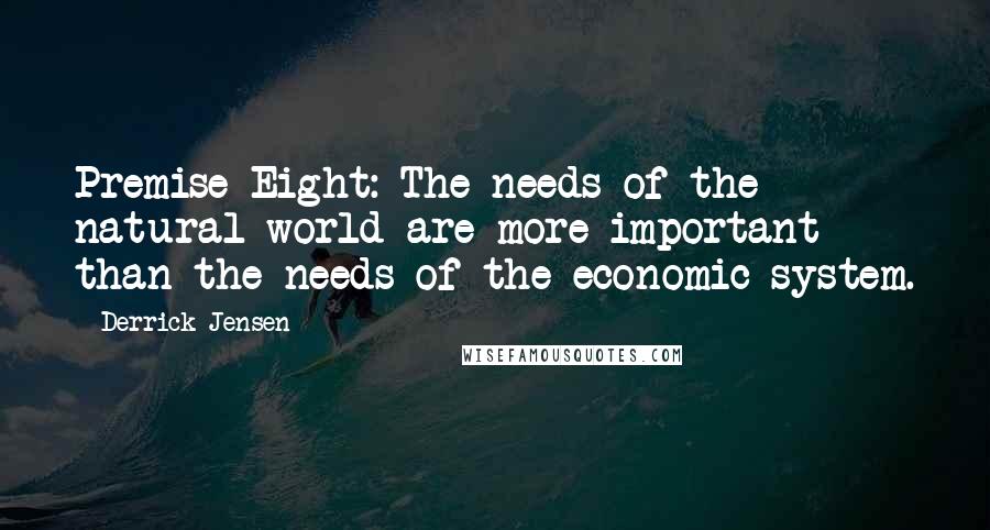 Derrick Jensen Quotes: Premise Eight: The needs of the natural world are more important than the needs of the economic system.