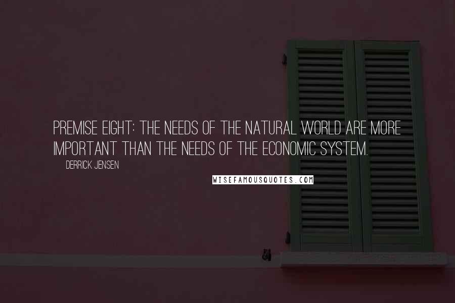 Derrick Jensen Quotes: Premise Eight: The needs of the natural world are more important than the needs of the economic system.