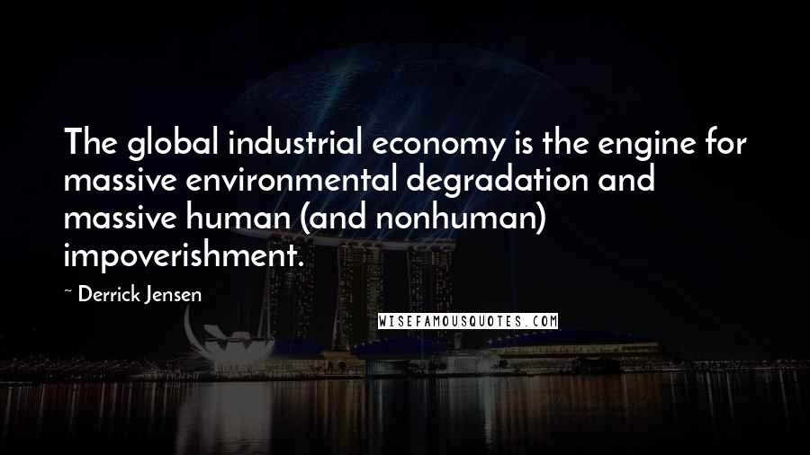 Derrick Jensen Quotes: The global industrial economy is the engine for massive environmental degradation and massive human (and nonhuman) impoverishment.