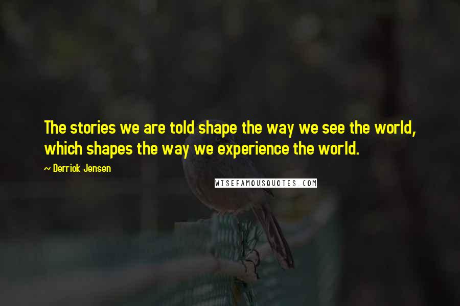 Derrick Jensen Quotes: The stories we are told shape the way we see the world, which shapes the way we experience the world.