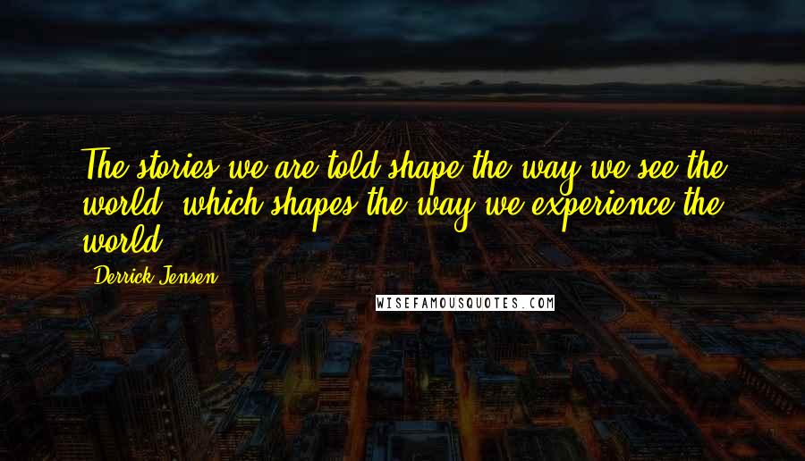 Derrick Jensen Quotes: The stories we are told shape the way we see the world, which shapes the way we experience the world.