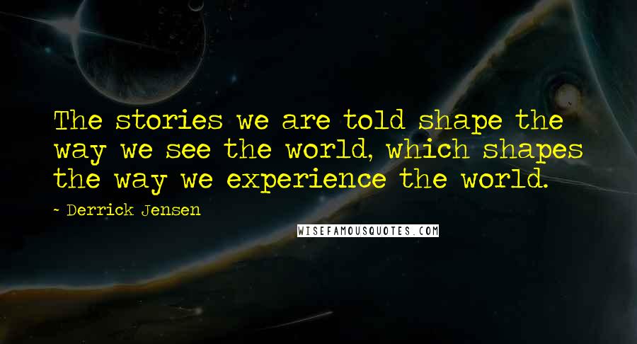 Derrick Jensen Quotes: The stories we are told shape the way we see the world, which shapes the way we experience the world.