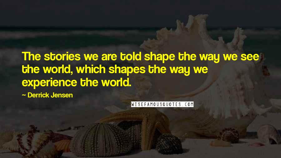 Derrick Jensen Quotes: The stories we are told shape the way we see the world, which shapes the way we experience the world.