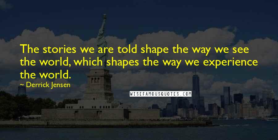 Derrick Jensen Quotes: The stories we are told shape the way we see the world, which shapes the way we experience the world.