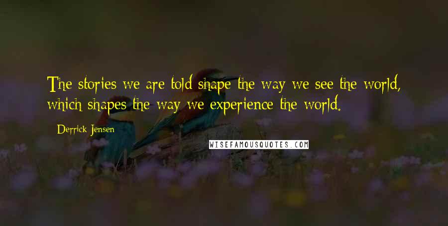 Derrick Jensen Quotes: The stories we are told shape the way we see the world, which shapes the way we experience the world.