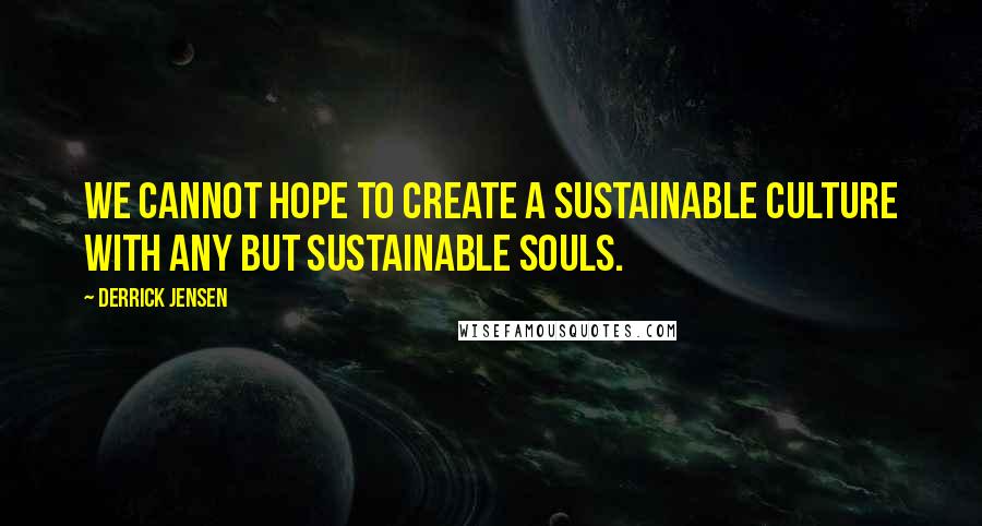 Derrick Jensen Quotes: We cannot hope to create a sustainable culture with any but sustainable souls.