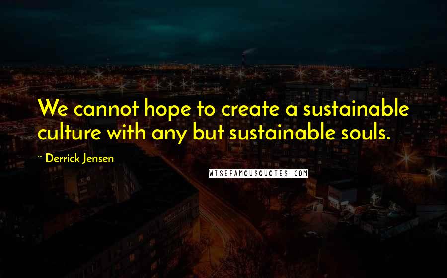 Derrick Jensen Quotes: We cannot hope to create a sustainable culture with any but sustainable souls.