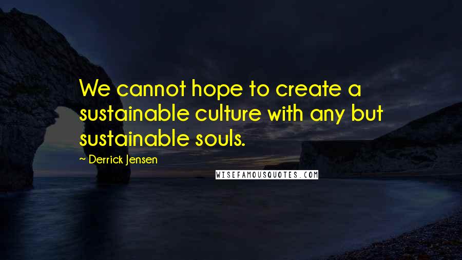 Derrick Jensen Quotes: We cannot hope to create a sustainable culture with any but sustainable souls.