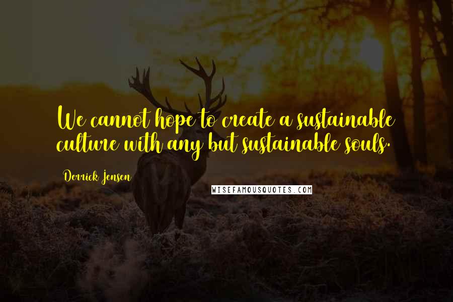 Derrick Jensen Quotes: We cannot hope to create a sustainable culture with any but sustainable souls.