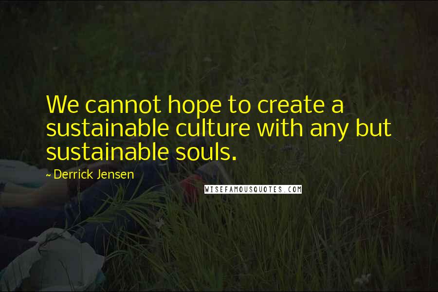 Derrick Jensen Quotes: We cannot hope to create a sustainable culture with any but sustainable souls.