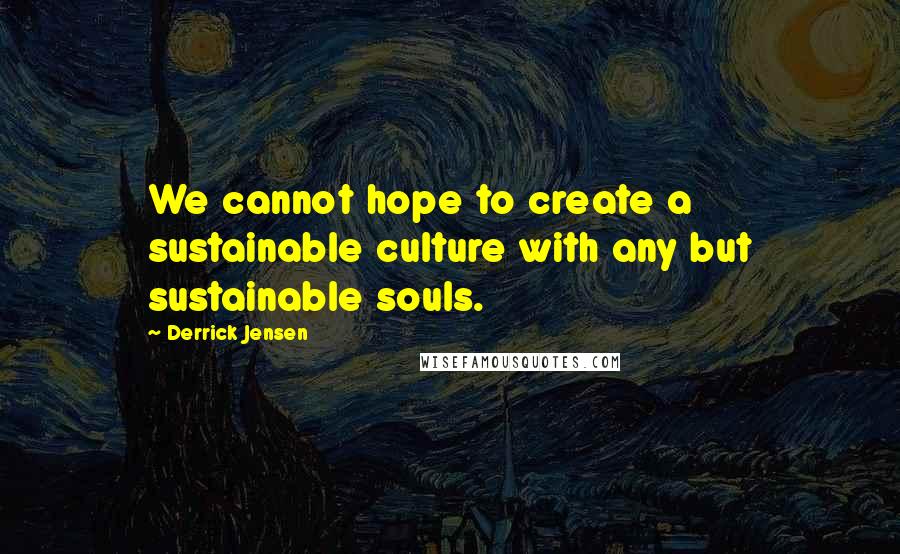 Derrick Jensen Quotes: We cannot hope to create a sustainable culture with any but sustainable souls.