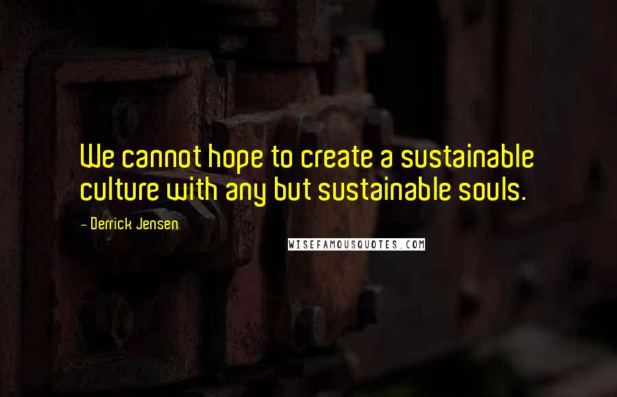 Derrick Jensen Quotes: We cannot hope to create a sustainable culture with any but sustainable souls.