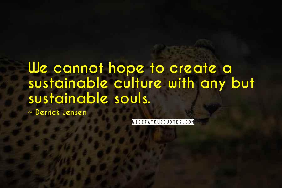 Derrick Jensen Quotes: We cannot hope to create a sustainable culture with any but sustainable souls.