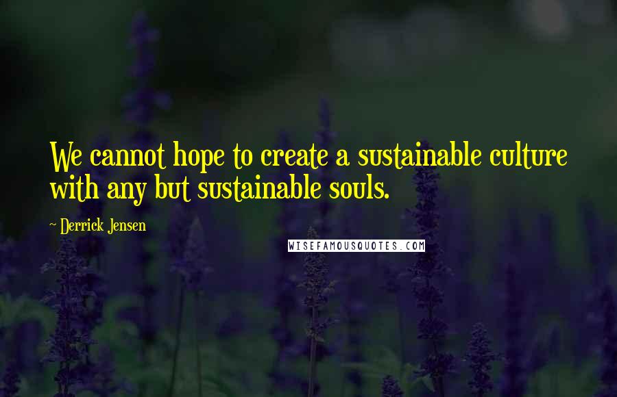 Derrick Jensen Quotes: We cannot hope to create a sustainable culture with any but sustainable souls.