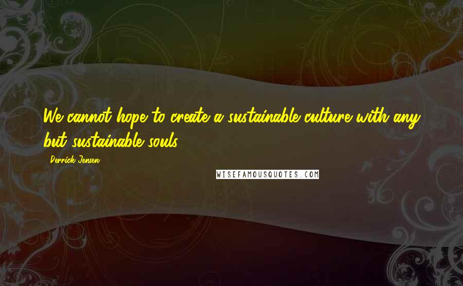 Derrick Jensen Quotes: We cannot hope to create a sustainable culture with any but sustainable souls.