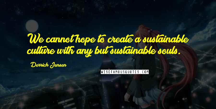 Derrick Jensen Quotes: We cannot hope to create a sustainable culture with any but sustainable souls.