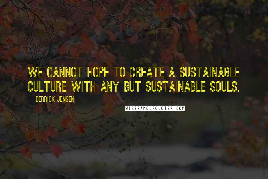 Derrick Jensen Quotes: We cannot hope to create a sustainable culture with any but sustainable souls.