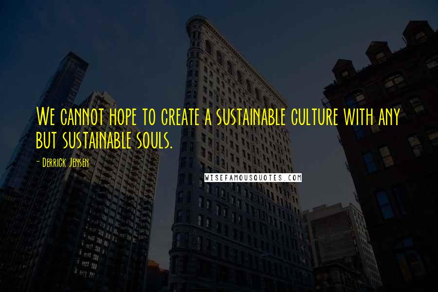 Derrick Jensen Quotes: We cannot hope to create a sustainable culture with any but sustainable souls.