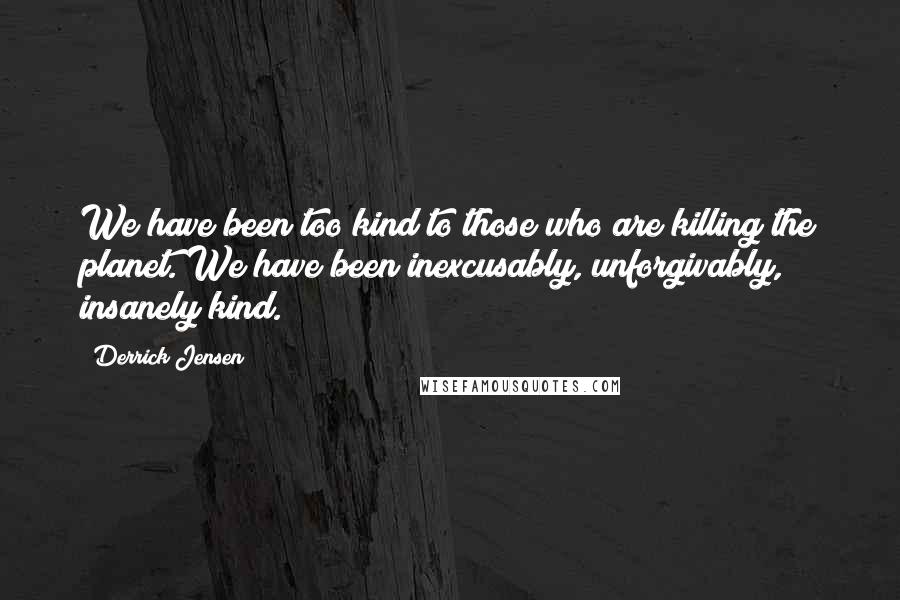 Derrick Jensen Quotes: We have been too kind to those who are killing the planet. We have been inexcusably, unforgivably, insanely kind.