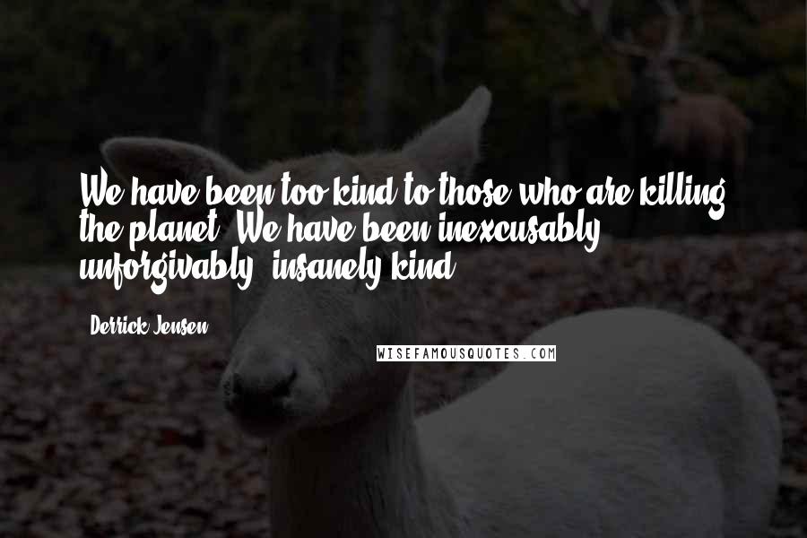 Derrick Jensen Quotes: We have been too kind to those who are killing the planet. We have been inexcusably, unforgivably, insanely kind.