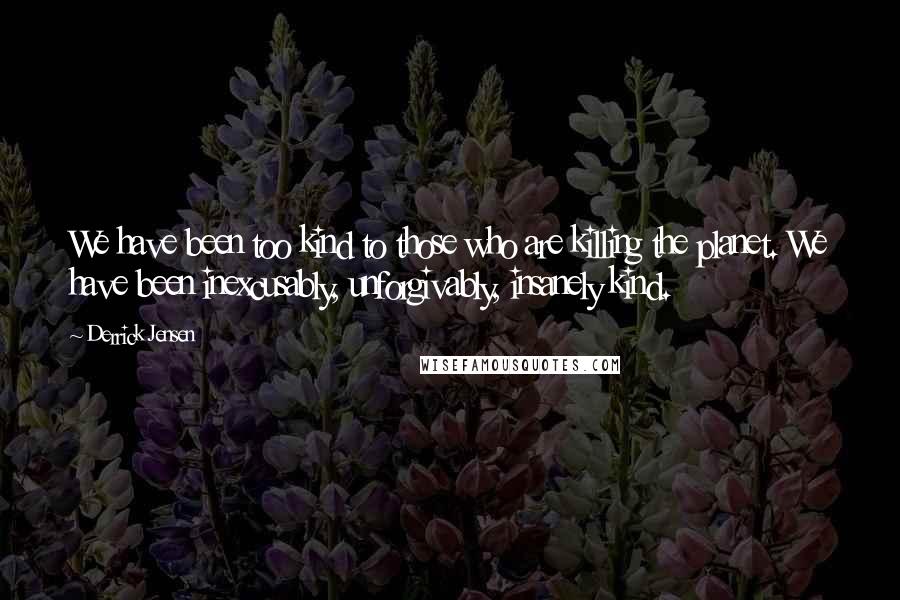 Derrick Jensen Quotes: We have been too kind to those who are killing the planet. We have been inexcusably, unforgivably, insanely kind.