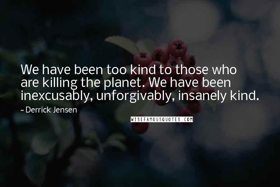 Derrick Jensen Quotes: We have been too kind to those who are killing the planet. We have been inexcusably, unforgivably, insanely kind.