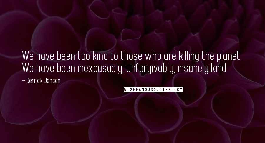 Derrick Jensen Quotes: We have been too kind to those who are killing the planet. We have been inexcusably, unforgivably, insanely kind.