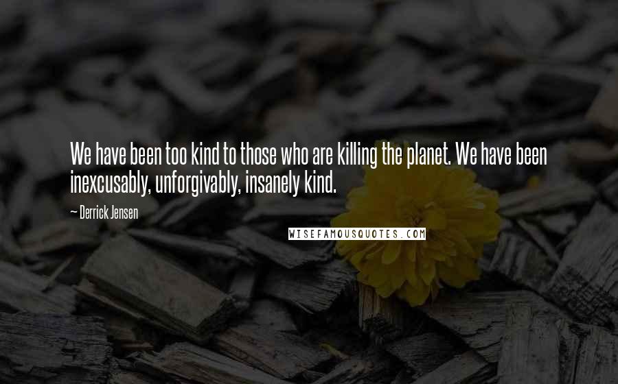 Derrick Jensen Quotes: We have been too kind to those who are killing the planet. We have been inexcusably, unforgivably, insanely kind.