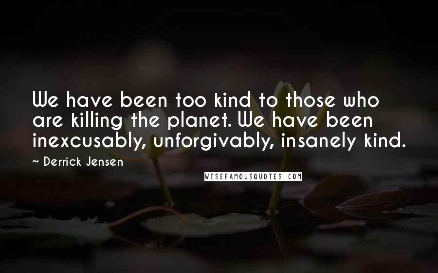 Derrick Jensen Quotes: We have been too kind to those who are killing the planet. We have been inexcusably, unforgivably, insanely kind.