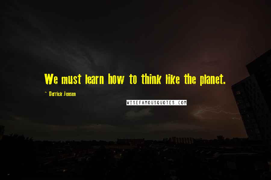 Derrick Jensen Quotes: We must learn how to think like the planet.