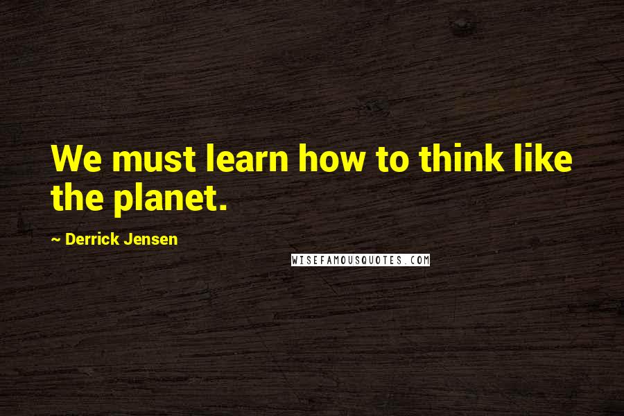 Derrick Jensen Quotes: We must learn how to think like the planet.