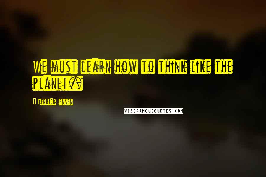 Derrick Jensen Quotes: We must learn how to think like the planet.