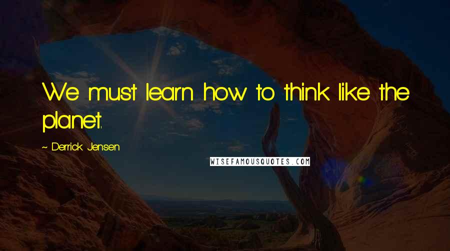 Derrick Jensen Quotes: We must learn how to think like the planet.