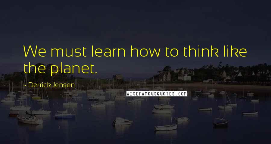 Derrick Jensen Quotes: We must learn how to think like the planet.