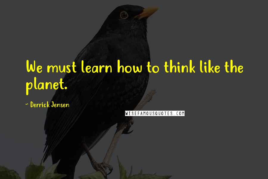 Derrick Jensen Quotes: We must learn how to think like the planet.