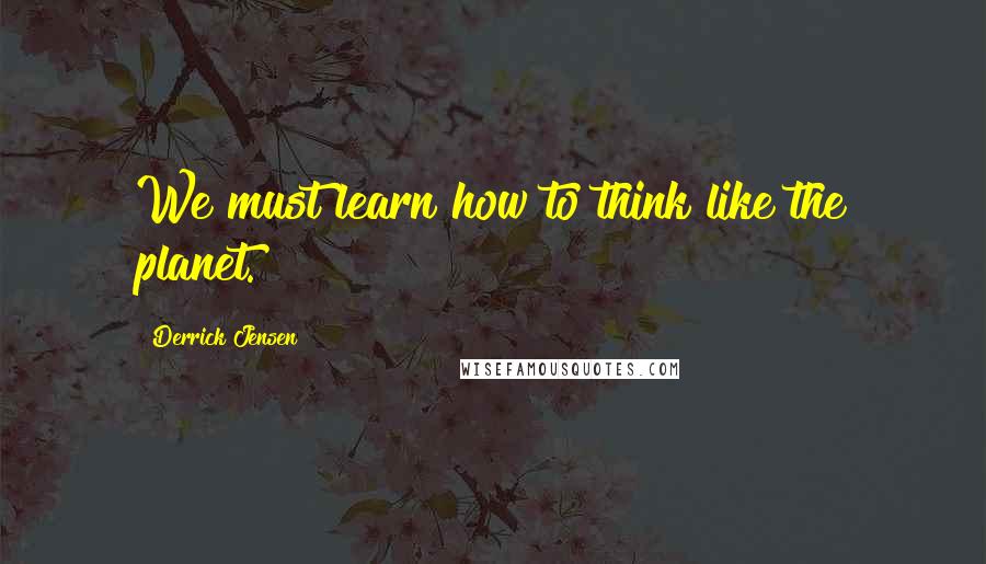 Derrick Jensen Quotes: We must learn how to think like the planet.