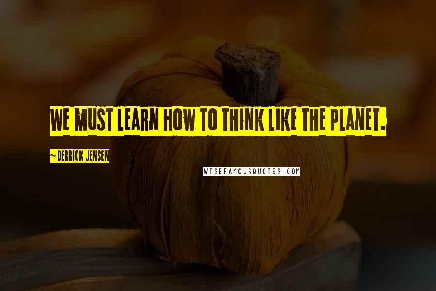 Derrick Jensen Quotes: We must learn how to think like the planet.