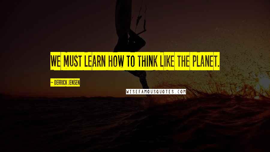 Derrick Jensen Quotes: We must learn how to think like the planet.