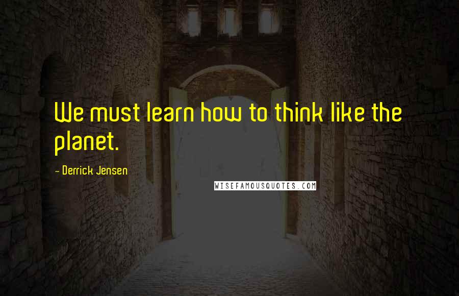 Derrick Jensen Quotes: We must learn how to think like the planet.